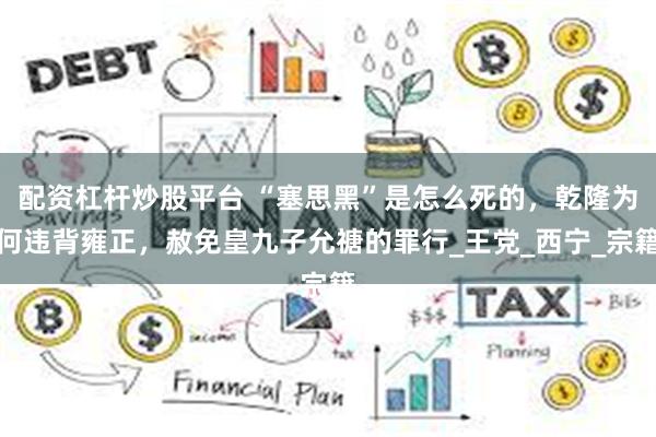 配资杠杆炒股平台 “塞思黑”是怎么死的，乾隆为何违背雍正，赦免皇九子允禟的罪行_王党_西宁_宗籍