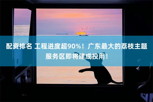 配资排名 工程进度超90%！广东最大的荔枝主题服务区即将建成投用！