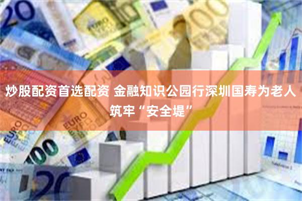 炒股配资首选配资 金融知识公园行深圳国寿为老人筑牢“安全堤”