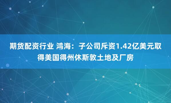 期货配资行业 鸿海：子公司斥资1.42亿美元取得美国得州休斯敦土地及厂房