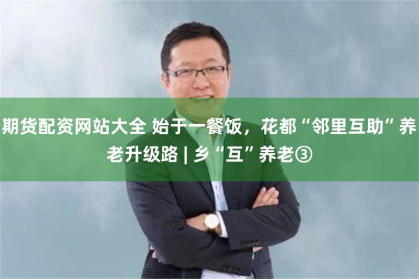 期货配资网站大全 始于一餐饭，花都“邻里互助”养老升级路 | 乡“互”养老③