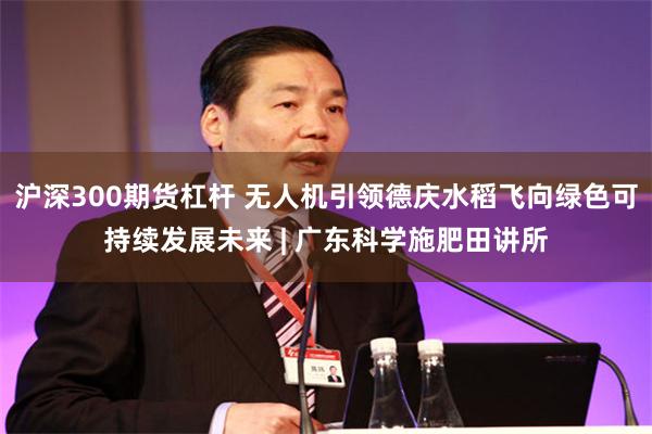 沪深300期货杠杆 无人机引领德庆水稻飞向绿色可持续发展未来 | 广东科学施肥田讲所