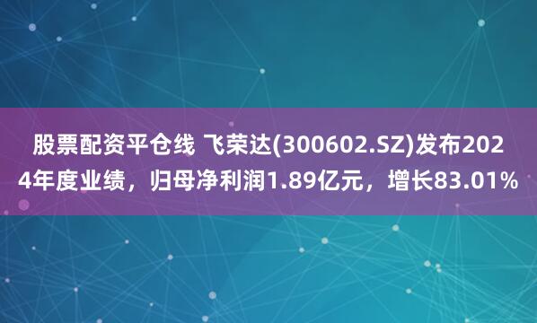 股票配资平仓线 飞荣达(300602.SZ)发布2024年度业绩，归母净利润1.89亿元，增长83.01%