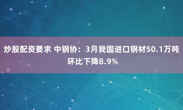 炒股配资要求 中钢协：3月我国进口钢材50.1万吨 环比下降8.9%
