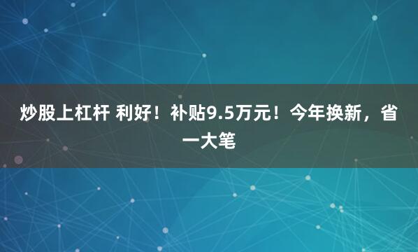 炒股上杠杆 利好！补贴9.5万元！今年换新，省一大笔