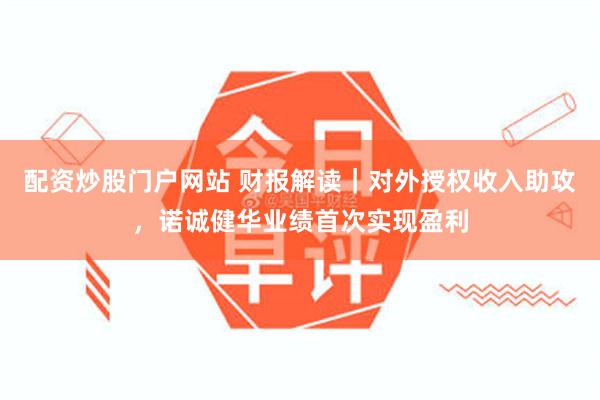 配资炒股门户网站 财报解读｜对外授权收入助攻，诺诚健华业绩首次实现盈利