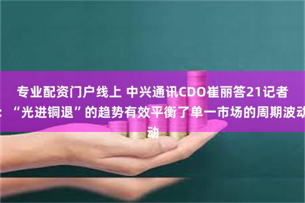 专业配资门户线上 中兴通讯CDO崔丽答21记者：“光进铜退”的趋势有效平衡了单一市场的周期波动