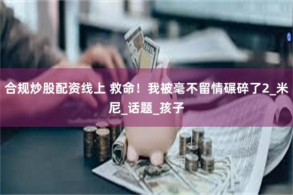 合规炒股配资线上 救命！我被毫不留情碾碎了2_米尼_话题_孩子