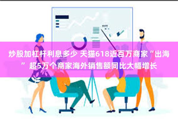 炒股加杠杆利息多少 天猫618近百万商家“出海” 超5万个商家海外销售额同比大幅增长