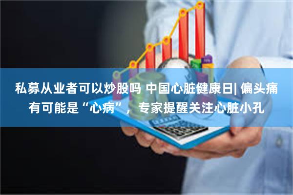 私募从业者可以炒股吗 中国心脏健康日| 偏头痛有可能是“心病”，专家提醒关注心脏小孔