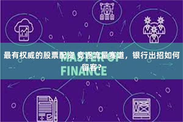 最有权威的股票配资 竞逐流量赛道，银行出招如何留客？