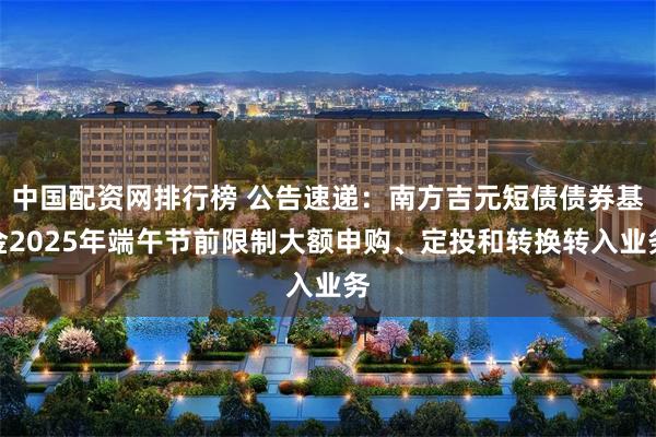 中国配资网排行榜 公告速递：南方吉元短债债券基金2025年端午节前限制大额申购、定投和转换转入业务