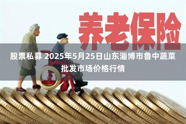 股票私募 2025年5月25日山东淄博市鲁中蔬菜批发市场价格行情