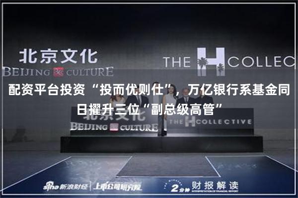 配资平台投资 “投而优则仕”，万亿银行系基金同日擢升三位“副总级高管”