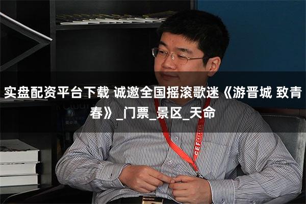 实盘配资平台下载 诚邀全国摇滚歌迷《游晋城 致青春》_门票_景区_天命