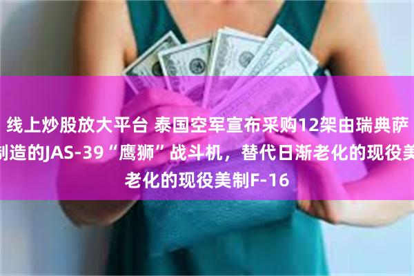 线上炒股放大平台 泰国空军宣布采购12架由瑞典萨博集团制造的JAS-39“鹰狮”战斗机，替代日渐老化的现役美制F-16