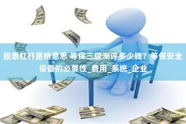 股票杠杆是啥意思 等保三级测评多少钱？等保安全设备的必要性_费用_系统_企业