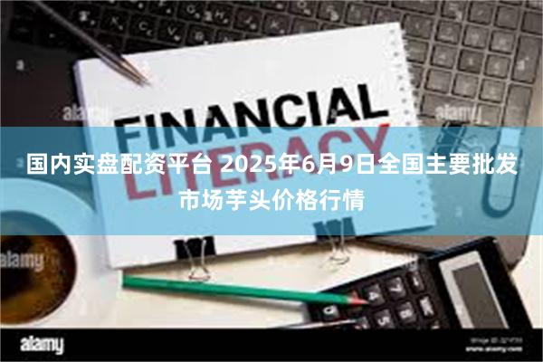 国内实盘配资平台 2025年6月9日全国主要批发市场芋头价格行情
