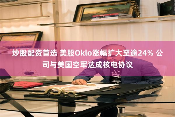 炒股配资首选 美股Oklo涨幅扩大至逾24% 公司与美国空军达成核电协议