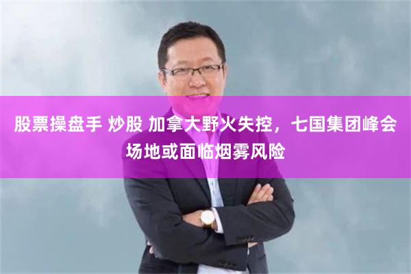 股票操盘手 炒股 加拿大野火失控，七国集团峰会场地或面临烟雾风险
