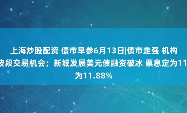 上海炒股配资 债市早参6月13日|债市走强 机构关注波段交易机会；新城发展美元债融资破冰 票息定为11.88%