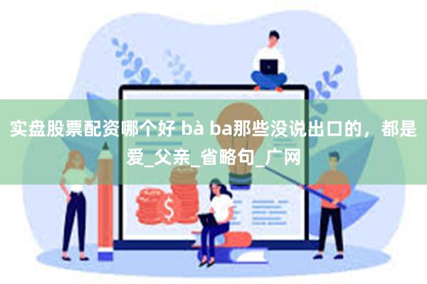 实盘股票配资哪个好 bà ba那些没说出口的，都是爱_父亲_省略句_广网