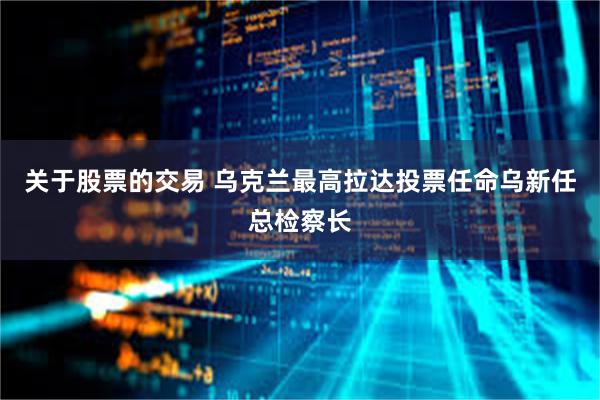 关于股票的交易 乌克兰最高拉达投票任命乌新任总检察长