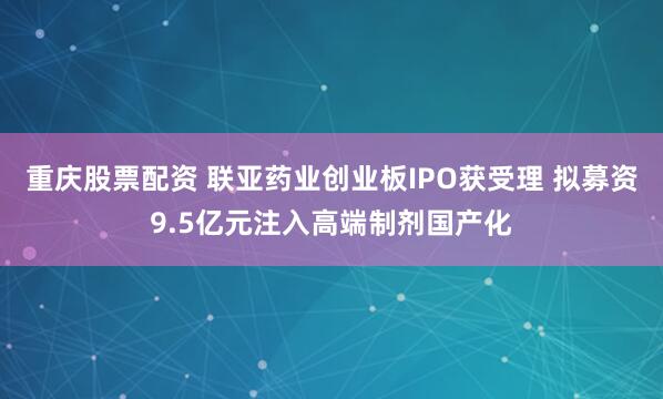 重庆股票配资 联亚药业创业板IPO获受理 拟募资9.5亿元注入高端制剂国产化