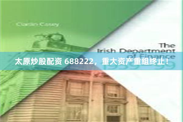 太原炒股配资 688222，重大资产重组终止！