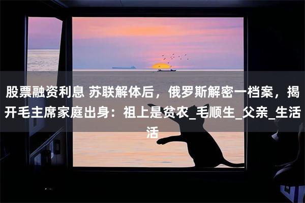 股票融资利息 苏联解体后，俄罗斯解密一档案，揭开毛主席家庭出身：祖上是贫农_毛顺生_父亲_生活