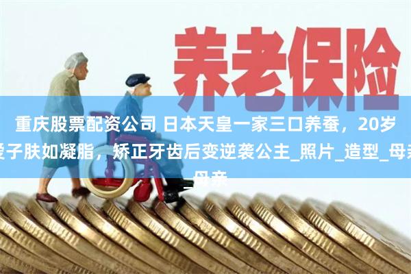 重庆股票配资公司 日本天皇一家三口养蚕，20岁爱子肤如凝脂，矫正牙齿后变逆袭公主_照片_造型_母亲