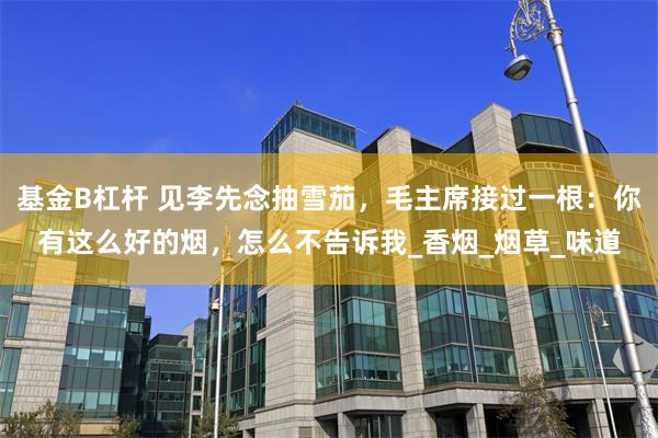基金B杠杆 见李先念抽雪茄，毛主席接过一根：你有这么好的烟，怎么不告诉我_香烟_烟草_味道