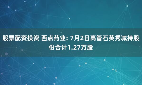 股票配资投资 西点药业: 7月2日高管石英秀减持股份合计1.27万股