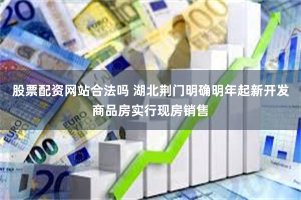 股票配资网站合法吗 湖北荆门明确明年起新开发商品房实行现房销售