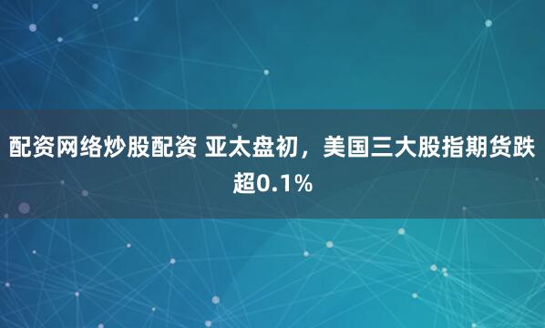 配资网络炒股配资 亚太盘初，美国三大股指期货跌超0.1%