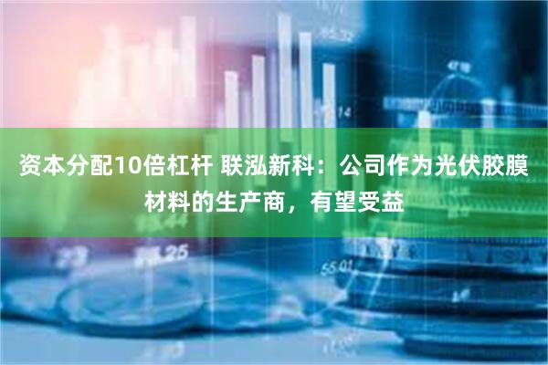 资本分配10倍杠杆 联泓新科：公司作为光伏胶膜材料的生产商，有望受益