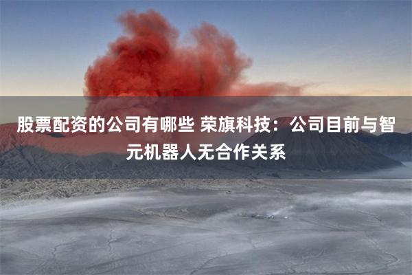 股票配资的公司有哪些 荣旗科技：公司目前与智元机器人无合作关系