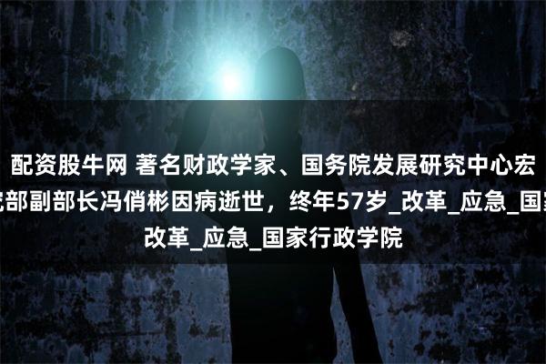 配资股牛网 著名财政学家、国务院发展研究中心宏观经济研究部副部长冯俏彬因病逝世，终年57岁_改革_应急_国家行政学院