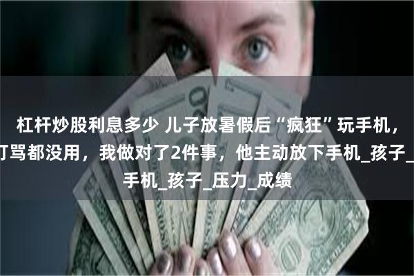 杠杆炒股利息多少 儿子放暑假后“疯狂”玩手机，讲道理、打骂都没用，我做对了2件事，他主动放下手机_孩子_压力_成绩