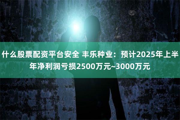 什么股票配资平台安全 丰乐种业：预计2025年上半年净利润亏损2500万元~3000万元