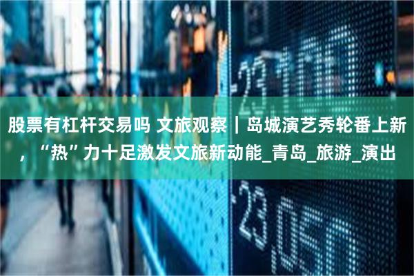 股票有杠杆交易吗 文旅观察｜岛城演艺秀轮番上新，“热”力十足激发文旅新动能_青岛_旅游_演出