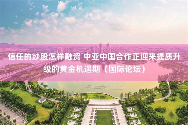 信任的炒股怎样融资 中亚中国合作正迎来提质升级的黄金机遇期（国际论坛）