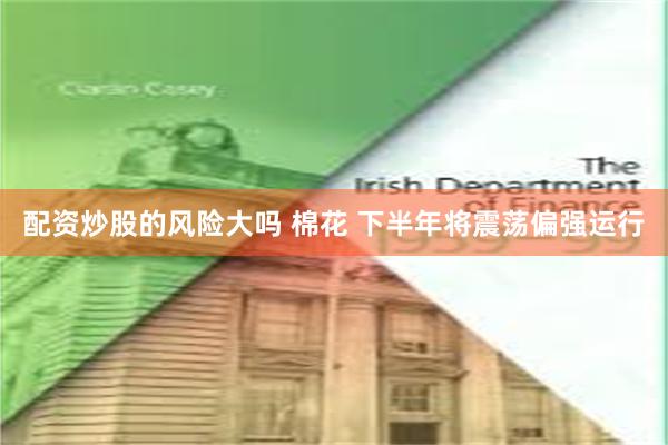 配资炒股的风险大吗 棉花 下半年将震荡偏强运行
