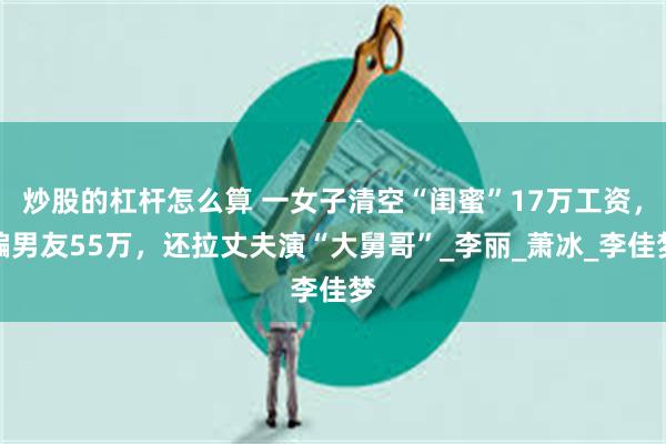 炒股的杠杆怎么算 一女子清空“闺蜜”17万工资，骗男友55万，还拉丈夫演“大舅哥”_李丽_萧冰_李佳梦
