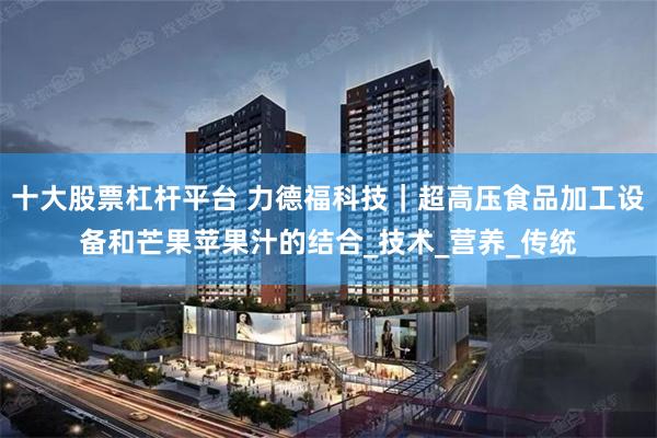 十大股票杠杆平台 力德福科技｜超高压食品加工设备和芒果苹果汁的结合_技术_营养_传统