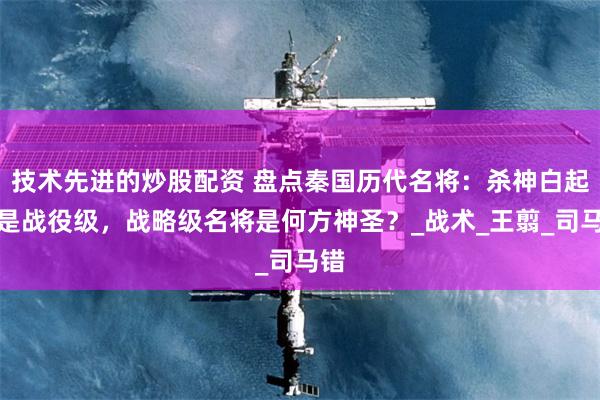 技术先进的炒股配资 盘点秦国历代名将：杀神白起只是战役级，战略级名将是何方神圣？_战术_王翦_司马错