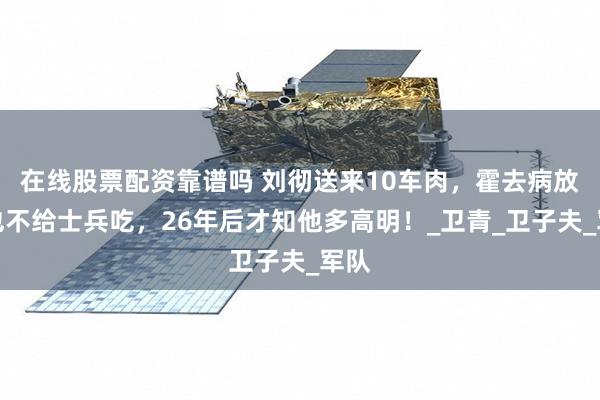 在线股票配资靠谱吗 刘彻送来10车肉，霍去病放臭也不给士兵吃，26年后才知他多高明！_卫青_卫子夫_军队