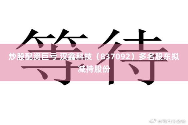炒股配资巨亏 汉鑫科技（837092）多名股东拟减持股份