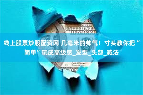 线上股票炒股配资网 几毫米的帅气！寸头教你把“简单”玩成高级感_发型_头部_减法