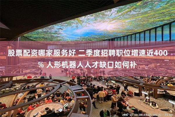 股票配资哪家服务好 二季度招聘职位增速近400% 人形机器人人才缺口如何补